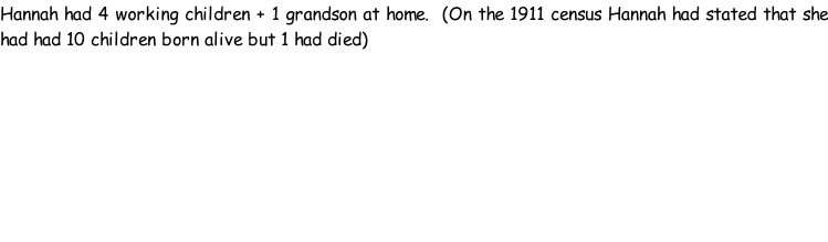 Hannah had 4 working children + 1 grandson at home.  (On the 1911 census Hannah had stated that she had had 10 children born alive but 1 had died)