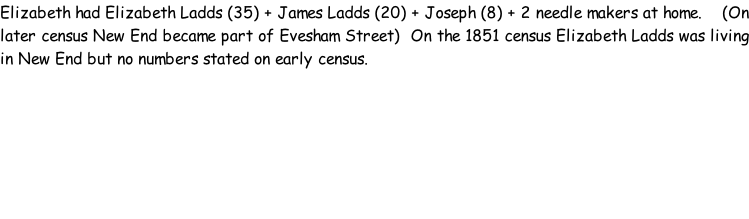Elizabeth had Elizabeth Ladds (35) + James Ladds (20) + Joseph (8) + 2 needle makers at home.    (On later census New End became part of Evesham Street)  On the 1851 census Elizabeth Ladds was living in New End but no numbers stated on early census.
