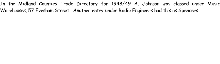 In the Midland Counties Trade Directory for 1948/49 A. Johnson was classed under Music Warehouses, 57 Evesham Street.  Another entry under Radio Engineers had this as Spencers.