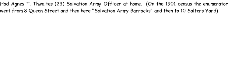 Had Agnes T. Thwaites (23) Salvation Army Officer at home.  (On the 1901 census the enumerator went from 8 Queen Street and then here "Salvation Army Barracks" and then to 10 Salters Yard)
