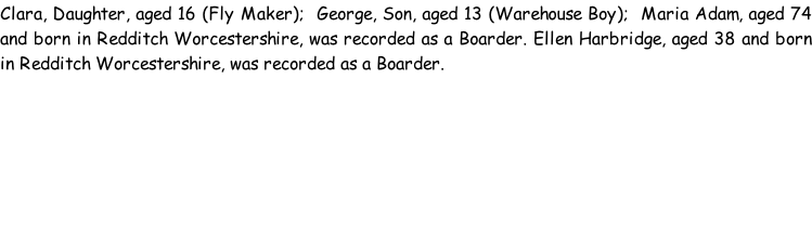 Clara, Daughter, aged 16 (Fly Maker);  George, Son, aged 13 (Warehouse Boy);  Maria Adam, aged 74 and born in Redditch Worcestershire, was recorded as a Boarder. Ellen Harbridge, aged 38 and born in Redditch Worcestershire, was recorded as a Boarder.