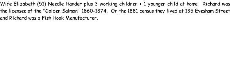 Wife Elizabeth (51) Needle Hander plus 3 working children + 1 younger child at home.  Richard was the licensee of the "Golden Salmon" 1860-1874.  On the 1881 census they lived at 135 Evesham Street and Richard was a Fish Hook Manufacturer.