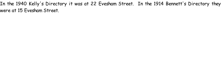 In the 1940 Kelly's Directory it was at 22 Evesham Street.  In the 1914 Bennett's Directory they were at 15 Evesham Street.