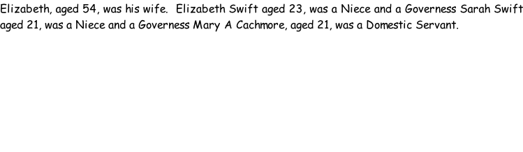 Elizabeth, aged 54, was his wife.  Elizabeth Swift aged 23, was a Niece and a Governess Sarah Swift aged 21, was a Niece and a Governess Mary A Cachmore, aged 21, was a Domestic Servant.