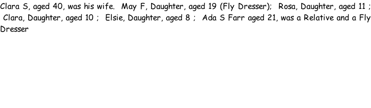 Clara S, aged 40, was his wife.  May F, Daughter, aged 19 (Fly Dresser);  Rosa, Daughter, aged 11 ;  Clara, Daughter, aged 10 ;  Elsie, Daughter, aged 8 ;  Ada S Farr aged 21, was a Relative and a Fly Dresser