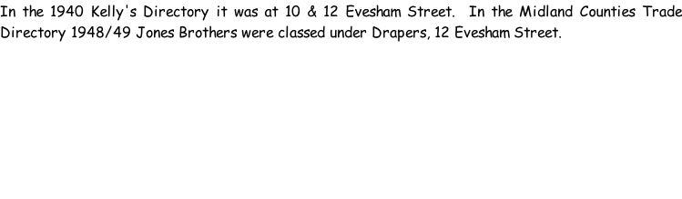 In the 1940 Kelly's Directory it was at 10 & 12 Evesham Street.  In the Midland Counties Trade Directory 1948/49 Jones Brothers were classed under Drapers, 12 Evesham Street.