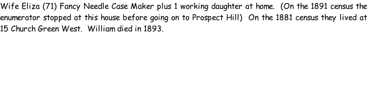 Wife Eliza (71) Fancy Needle Case Maker plus 1 working daughter at home.  (On the 1891 census the enumerator stopped at this house before going on to Prospect Hill)  On the 1881 census they lived at 15 Church Green West.  William died in 1893.