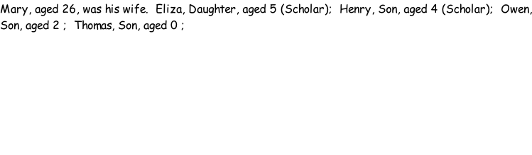 Mary, aged 26, was his wife.  Eliza, Daughter, aged 5 (Scholar);  Henry, Son, aged 4 (Scholar);  Owen, Son, aged 2 ;  Thomas, Son, aged 0 ;
