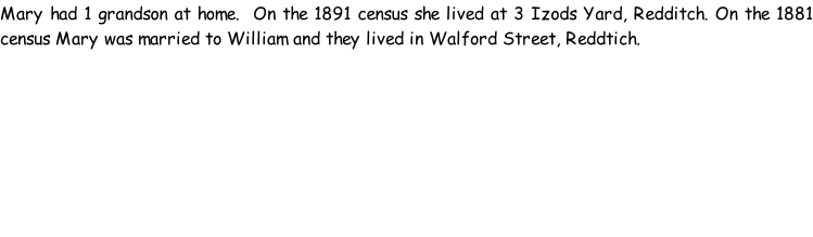 Mary had 1 grandson at home.  On the 1891 census she lived at 3 Izods Yard, Redditch. On the 1881 census Mary was married to William and they lived in Walford Street, Reddtich.