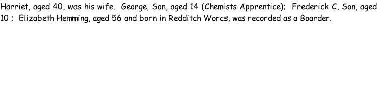 Harriet, aged 40, was his wife.  George, Son, aged 14 (Chemists Apprentice);  Frederick C, Son, aged 10 ;  Elizabeth Hemming, aged 56 and born in Redditch Worcs, was recorded as a Boarder.