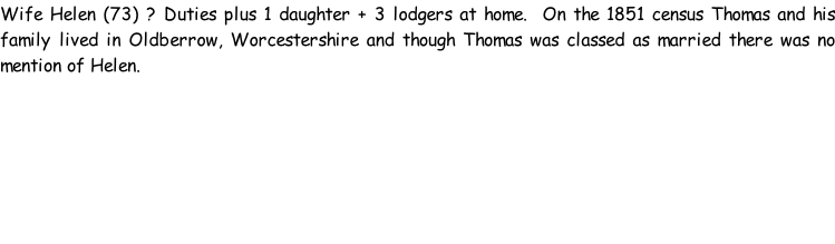 Wife Helen (73) ? Duties plus 1 daughter + 3 lodgers at home.  On the 1851 census Thomas and his family lived in Oldberrow, Worcestershire and though Thomas was classed as married there was no mention of Helen.