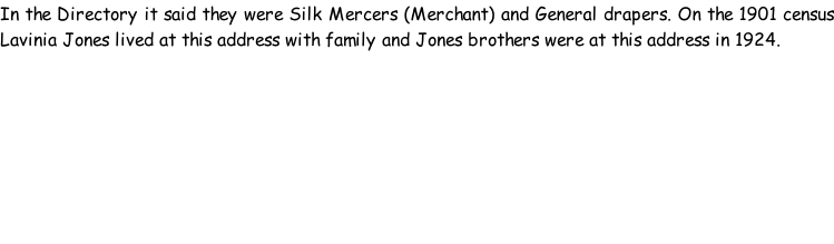 In the Directory it said they were Silk Mercers (Merchant) and General drapers. On the 1901 census Lavinia Jones lived at this address with family and Jones brothers were at this address in 1924.