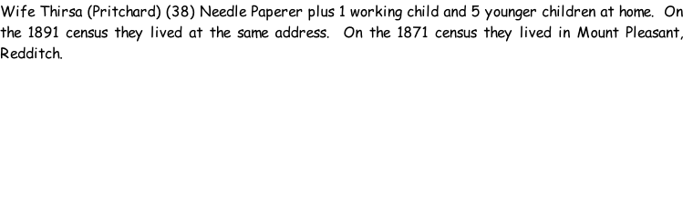 Wife Thirsa (Pritchard) (38) Needle Paperer plus 1 working child and 5 younger children at home.  On the 1891 census they lived at the same address.  On the 1871 census they lived in Mount Pleasant, Redditch.