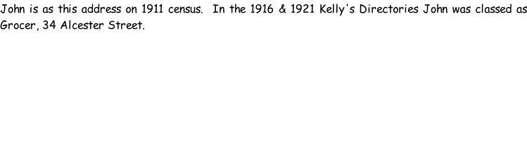 John is as this address on 1911 census.  In the 1916 & 1921 Kelly's Directories John was classed as Grocer, 34 Alcester Street.