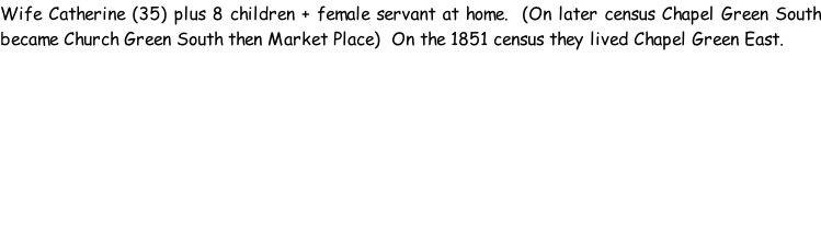 Wife Catherine (35) plus 8 children + female servant at home.  (On later census Chapel Green South became Church Green South then Market Place)  On the 1851 census they lived Chapel Green East.