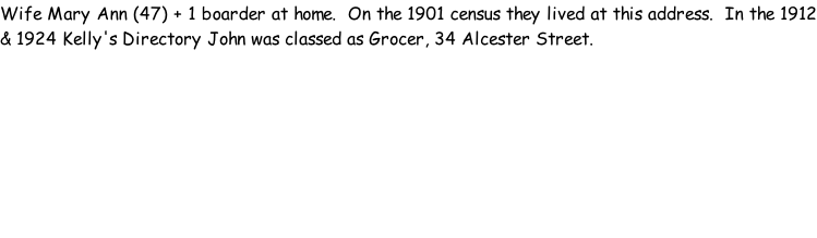 Wife Mary Ann (47) + 1 boarder at home.  On the 1901 census they lived at this address.  In the 1912 & 1924 Kelly's Directory John was classed as Grocer, 34 Alcester Street.