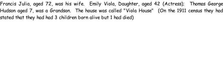 Francis Julia, aged 72, was his wife.  Emily Viola, Daughter, aged 42 (Actress);  Thomas George Hudson aged 7, was a Grandson.  The house was called "Viola House"  (On the 1911 census they had stated that they had had 3 children born alive but 1 had died)
