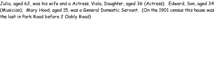 Julia, aged 62, was his wife and a Actress. Viola, Daughter, aged 36 (Actress);  Edward, Son, aged 34 (Musician);  Mary Hood, aged 15, was a General Domestic Servant.  (On the 1901 census this house was the last in Park Road before 2 Oakly Road)
