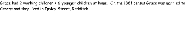 Grace had 2 working children + 6 younger children at home.  On the 1881 census Grace was married to George and they lived in Ipsley Street, Redditch.