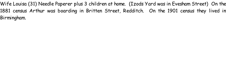 Wife Louisa (31) Needle Paperer plus 3 children at home.  (Izods Yard was in Evesham Street)  On the 1881 census Arthur was boarding in Britten Street, Redditch.  On the 1901 census they lived in Birmingham.