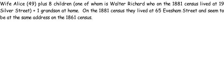 Wife Alice (49) plus 8 children (one of whom is Walter Richard who on the 1881 census lived at 19 Silver Street) + 1 grandson at home.  On the 1881 census they lived at 65 Evesham Street and seem to be at the same address on the 1861 census.