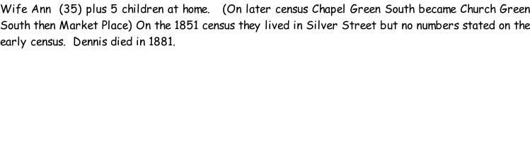 Wife Ann  (35) plus 5 children at home.   (On later census Chapel Green South became Church Green South then Market Place) On the 1851 census they lived in Silver Street but no numbers stated on the early census.  Dennis died in 1881.