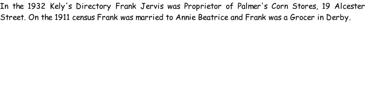 In the 1932 Kely's Directory Frank Jervis was Proprietor of Palmer's Corn Stores, 19 Alcester Street. On the 1911 census Frank was married to Annie Beatrice and Frank was a Grocer in Derby.