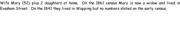 Wife Mary (52) plus 2 daughters at home.  On the 1861 census Mary is now a widow and lived in Evesham Street.  On the 1841 they lived in Wapping but no numbers stated on the early census.