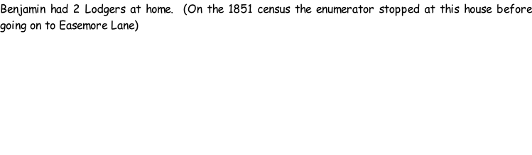 Benjamin had 2 Lodgers at home.  (On the 1851 census the enumerator stopped at this house before going on to Easemore Lane)