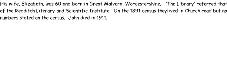 His wife, Elizabeth, was 60 and born in Great Malvern, Worcestershire.   ‘The Library’ referred that of the Redditch Literary and Scientific Institute.  On the 1891 census theylived in Church road but no numbers stated on the census.  John died in 1911.