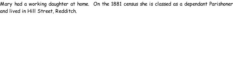 Mary had a working daughter at home.  On the 1881 census she is classed as a dependant Parishoner and lived in Hill Street, Redditch.