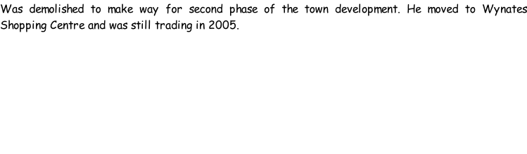Was demolished to make way for second phase of the town development. He moved to Wynates Shopping Centre and was still trading in 2005.
