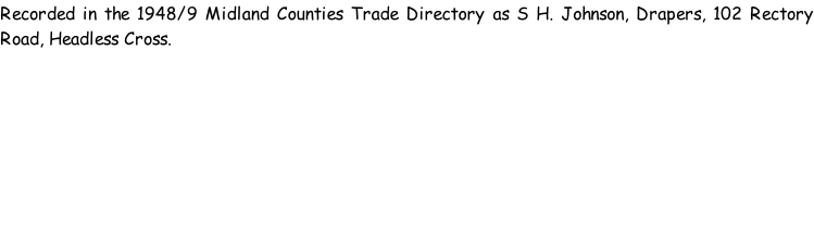 Recorded in the 1948/9 Midland Counties Trade Directory as S H. Johnson, Drapers, 102 Rectory Road, Headless Cross.