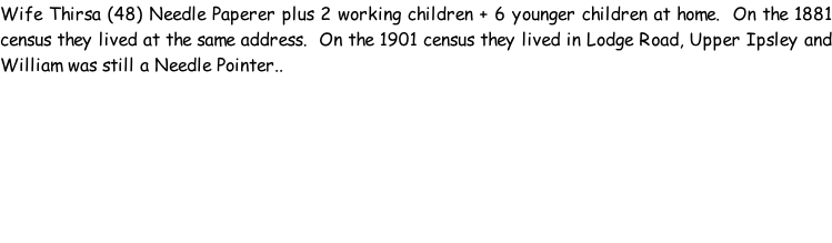 Wife Thirsa (48) Needle Paperer plus 2 working children + 6 younger children at home.  On the 1881 census they lived at the same address.  On the 1901 census they lived in Lodge Road, Upper Ipsley and William was still a Needle Pointer..