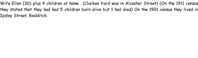 Wife Ellen (30) plus 4 children at home.  (Clarkes Yard was in Alcester Street) (On the 1911 census they stated that they had had 5 children born alive but 1 had died) On the 1901 census they lived in Ipsley Street, Redditch.