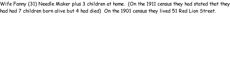 Wife Fanny (31) Needle Maker plus 3 children at home.  (On the 1911 census they had stated that they had had 7 children born alive but 4 had died)  On the 1901 census they lived 51 Red Lion Street.