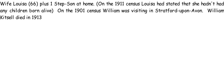Wife Louisa (66) plus 1 Step-Son at home. (On the 1911 census Louisa had stated that she hadn't had any children born alive)  On the 1901 census William was visiting in Stratford-upon-Avon.  William Kitsell died in 1913