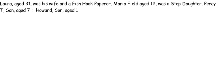 Laura, aged 31, was his wife and a Fish Hook Paperer. Maria Field aged 12, was a Step Daughter. Percy T, Son, aged 7 ;  Howard, Son, aged 1