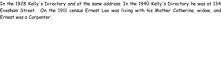 In the 1928 Kelly's Directory and at the same address. In the 1940 Kelly's Directory he was at 134 Evesham Street.  On the 1911 census Ernest Leo was living with his Mother Catherine, widow, and Ernest was a Carpenter.