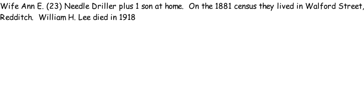 Wife Ann E. (23) Needle Driller plus 1 son at home.  On the 1881 census they lived in Walford Street, Redditch.  William H. Lee died in 1918