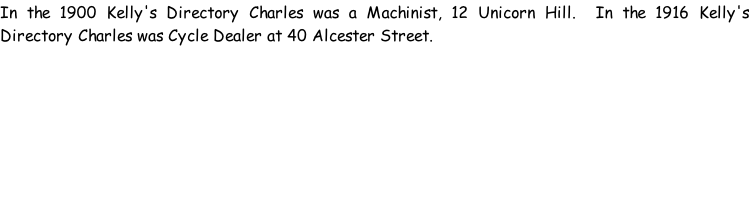 In the 1900 Kelly's Directory Charles was a Machinist, 12 Unicorn Hill.  In the 1916 Kelly's Directory Charles was Cycle Dealer at 40 Alcester Street.