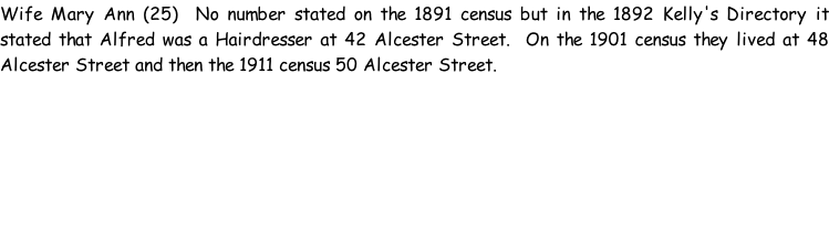 Wife Mary Ann (25)  No number stated on the 1891 census but in the 1892 Kelly's Directory it stated that Alfred was a Hairdresser at 42 Alcester Street.  On the 1901 census they lived at 48 Alcester Street and then the 1911 census 50 Alcester Street.