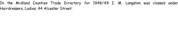 In the Midland Counties Trade Directory for 1948/49 I. M. Langston was classed under Hairdressers, Ladies, 44 Alcester Street.