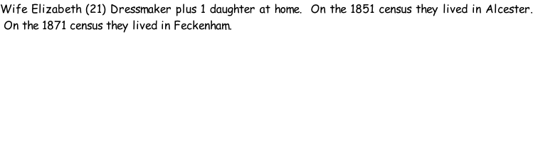 Wife Elizabeth (21) Dressmaker plus 1 daughter at home.  On the 1851 census they lived in Alcester.  On the 1871 census they lived in Feckenham.