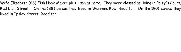 Wife Elizabeth (66) Fish Hook Maker plus 1 son at home.  They were classed as living in Poley's Court, Red Lion Street.   On the 1881 census they lived in Warrens Row, Redditch.  On the 1901 census they lived in Ipsley Street, Redditch.