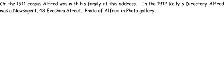 On the 1911 census Alfred was with his family at this address.   In the 1912 Kelly's Directory Alfred was a Newsagent, 48 Evesham Street.  Photo of Alfred in Photo gallery.