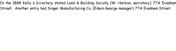 In the 1888 Kelly's Directory stated Land & Building Society (W. Harbon, secretary) 77A Evesham Street.  Another entry had Singer Manufacturing Co. (Edwin George manager) 77A Evesham Street.
