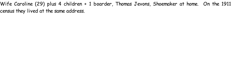 Wife Caroline (29) plus 4 children + 1 boarder, Thomas Jevons, Shoemaker at home.  On the 1911 census they lived at the same address.