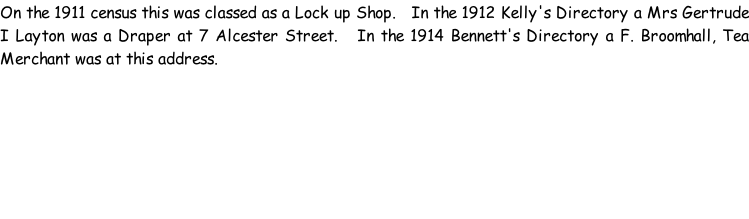 On the 1911 census this was classed as a Lock up Shop.   In the 1912 Kelly's Directory a Mrs Gertrude I Layton was a Draper at 7 Alcester Street.   In the 1914 Bennett's Directory a F. Broomhall, Tea Merchant was at this address.