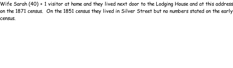 Wife Sarah (40) + 1 visitor at home and they lived next door to the Lodging House and at this address on the 1871 census.  On the 1851 census they lived in Silver Street but no numbers stated on the early census.
